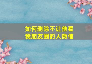 如何删除不让他看我朋友圈的人微信