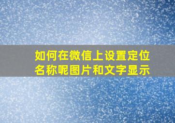 如何在微信上设置定位名称呢图片和文字显示