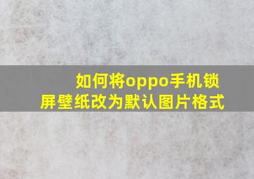 如何将oppo手机锁屏壁纸改为默认图片格式