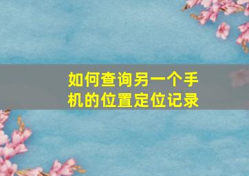 如何查询另一个手机的位置定位记录