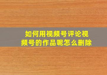 如何用视频号评论视频号的作品呢怎么删除