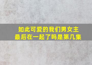 如此可爱的我们男女主最后在一起了吗是第几集