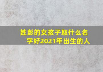 姓彭的女孩子取什么名字好2021年出生的人