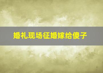 婚礼现场征婚嫁给傻子