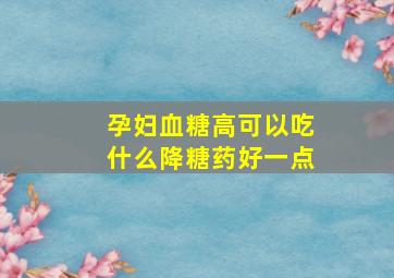 孕妇血糖高可以吃什么降糖药好一点