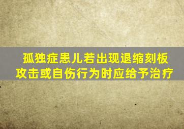 孤独症患儿若出现退缩刻板攻击或自伤行为时应给予治疗