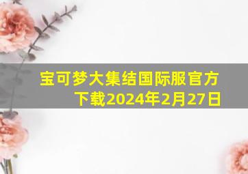 宝可梦大集结国际服官方下载2024年2月27日