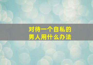 对待一个自私的男人用什么办法