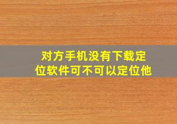 对方手机没有下载定位软件可不可以定位他