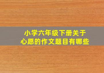 小学六年级下册关于心愿的作文题目有哪些