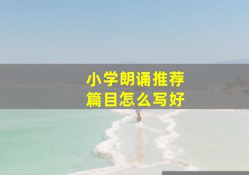 小学朗诵推荐篇目怎么写好