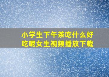 小学生下午茶吃什么好吃呢女生视频播放下载