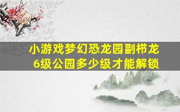 小游戏梦幻恐龙园副栉龙6级公园多少级才能解锁