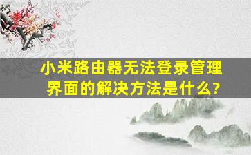 小米路由器无法登录管理界面的解决方法是什么?