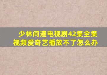 少林问道电视剧42集全集视频爱奇艺播放不了怎么办