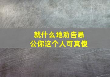 就什么地劝告愚公你这个人可真傻