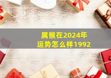 属猴在2024年运势怎么样1992