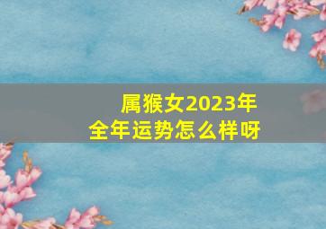 属猴女2023年全年运势怎么样呀