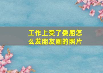 工作上受了委屈怎么发朋友圈的照片