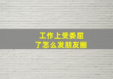 工作上受委屈了怎么发朋友圈