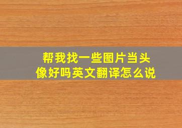 帮我找一些图片当头像好吗英文翻译怎么说