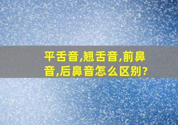 平舌音,翘舌音,前鼻音,后鼻音怎么区别?