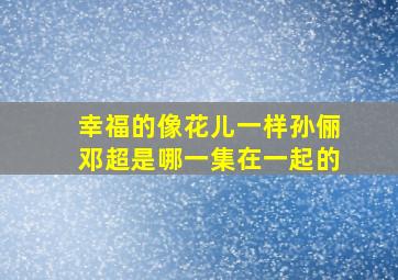 幸福的像花儿一样孙俪邓超是哪一集在一起的