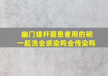 幽门螺杆菌患者用的碗一起洗会感染吗会传染吗