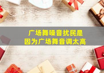 广场舞噪音扰民是因为广场舞音调太高