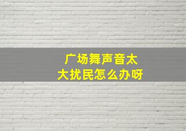 广场舞声音太大扰民怎么办呀