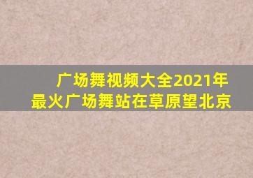 广场舞视频大全2021年最火广场舞站在草原望北京