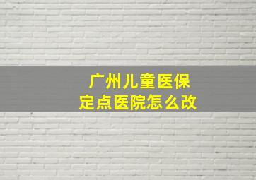 广州儿童医保定点医院怎么改