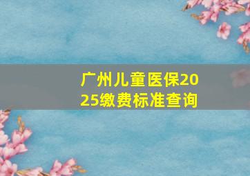 广州儿童医保2025缴费标准查询