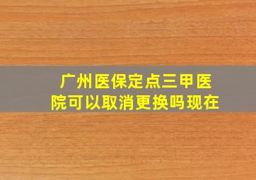 广州医保定点三甲医院可以取消更换吗现在