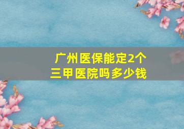 广州医保能定2个三甲医院吗多少钱