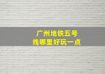 广州地铁五号线哪里好玩一点