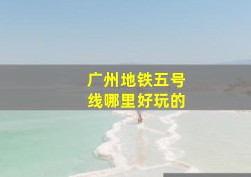 广州地铁五号线哪里好玩的