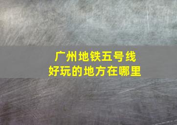 广州地铁五号线好玩的地方在哪里