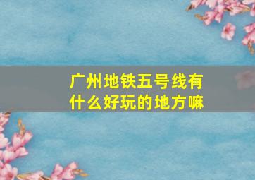 广州地铁五号线有什么好玩的地方嘛