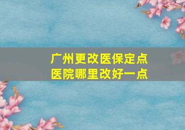 广州更改医保定点医院哪里改好一点