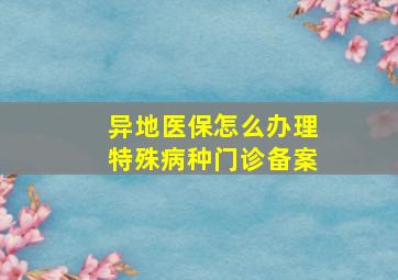 异地医保怎么办理特殊病种门诊备案