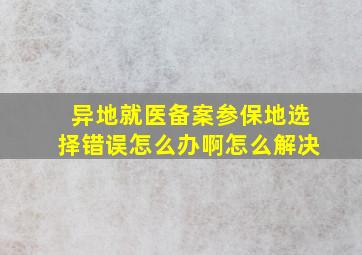 异地就医备案参保地选择错误怎么办啊怎么解决