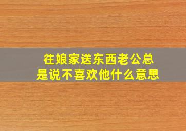 往娘家送东西老公总是说不喜欢他什么意思