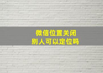 微信位置关闭别人可以定位吗