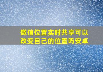 微信位置实时共享可以改变自己的位置吗安卓