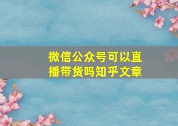 微信公众号可以直播带货吗知乎文章