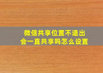 微信共享位置不退出会一直共享吗怎么设置