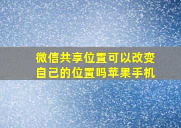 微信共享位置可以改变自己的位置吗苹果手机