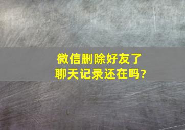 微信删除好友了聊天记录还在吗?