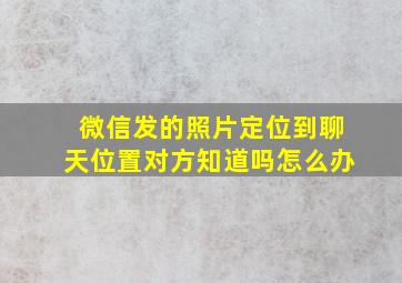 微信发的照片定位到聊天位置对方知道吗怎么办